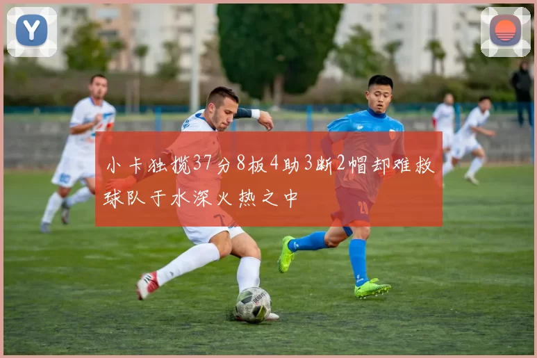小卡独揽37分8板4助3断2帽却难救球队于水深火热之中