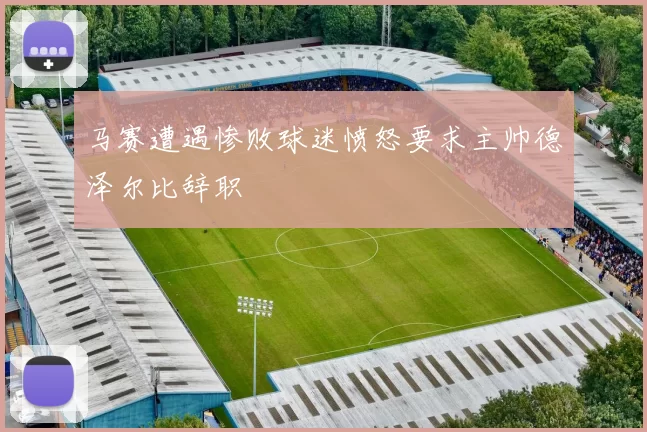 马赛遭遇惨败球迷愤怒要求主帅德泽尔比辞职