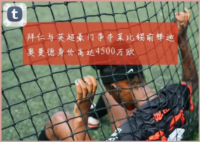 拜仁与英超豪门争夺莱比锡前锋迪奥曼德身价高达4500万欧