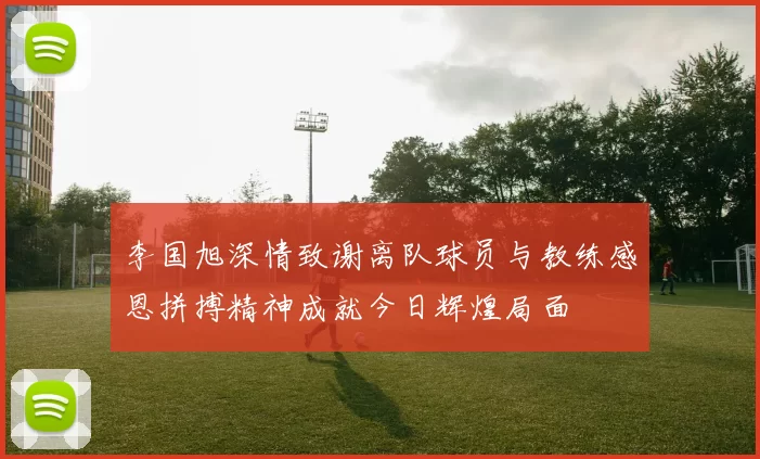 李国旭深情致谢离队球员与教练感恩拼搏精神成就今日辉煌局面