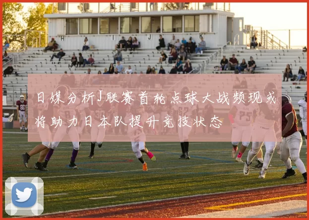 日媒分析J联赛首轮点球大战频现或将助力日本队提升竞技状态