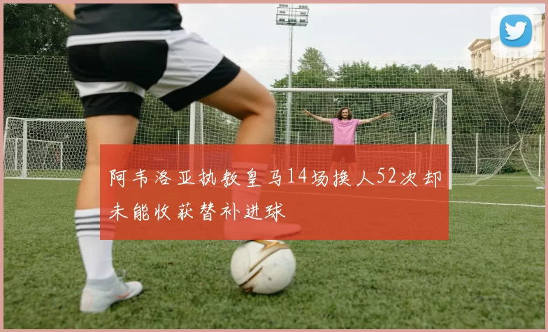 阿韦洛亚执教皇马14场换人52次却未能收获替补进球