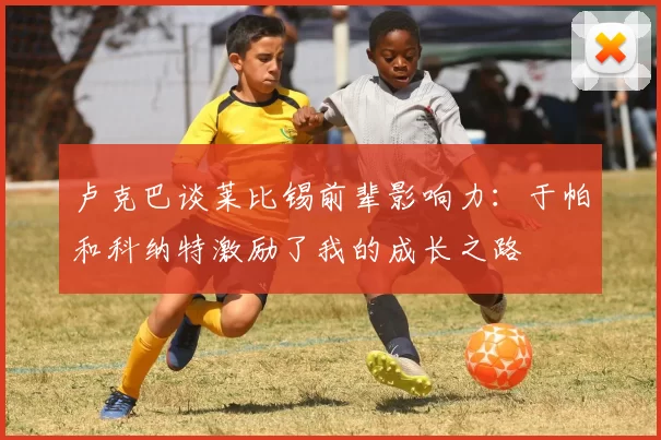 卢克巴谈莱比锡前辈影响力：于帕和科纳特激励了我的成长之路