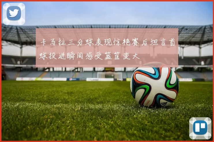 卡马拉三分球表现惊艳赛后坦言首球投进瞬间感受篮筐变大