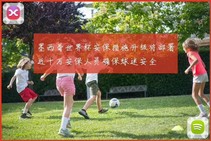 墨西哥世界杯安保措施升级将部署近十万安保人员确保球迷安全