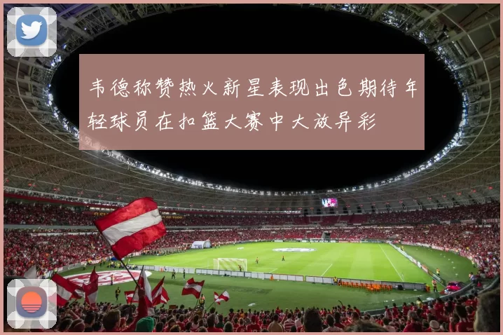 韦德称赞热火新星表现出色期待年轻球员在扣篮大赛中大放异彩