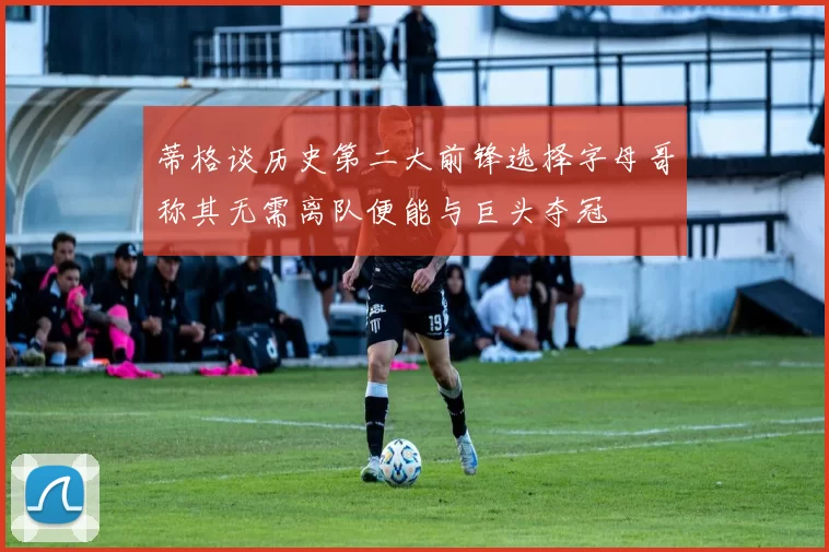 蒂格谈历史第二大前锋选择字母哥称其无需离队便能与巨头夺冠