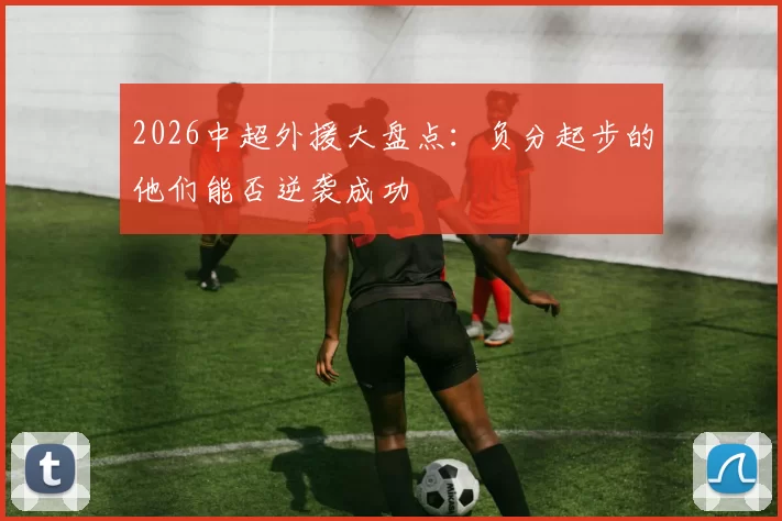 2026中超外援大盘点：负分起步的他们能否逆袭成功