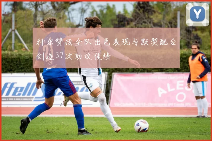 科尔赞扬全队出色表现与默契配合创造37次助攻佳绩
