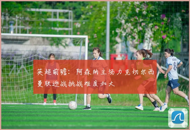 英超前瞻：阿森纳主场力克切尔西曼联迎战挑战难度加大