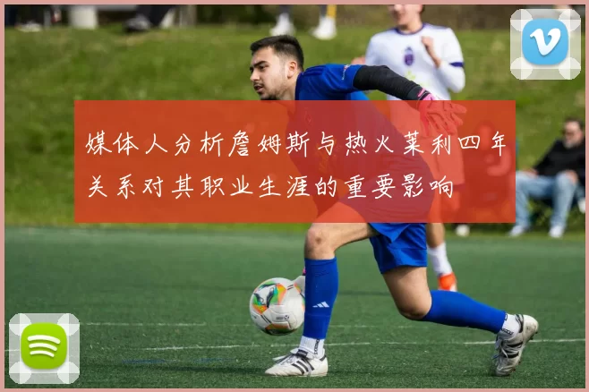 媒体人分析詹姆斯与热火莱利四年关系对其职业生涯的重要影响