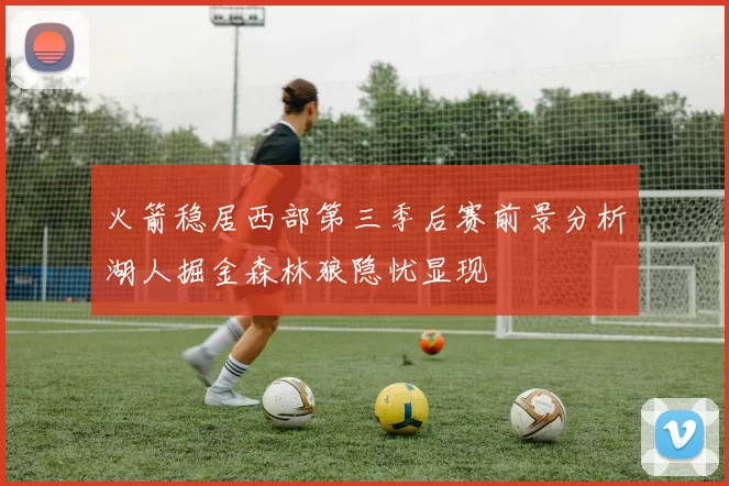 火箭稳居西部第三季后赛前景分析湖人掘金森林狼隐忧显现